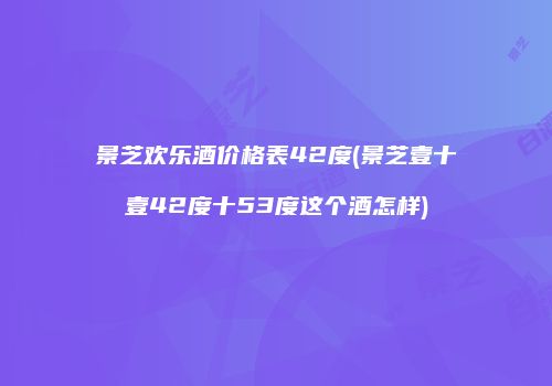 景芝欢乐酒价格表42度(景芝壹十壹42度十53度这个酒怎样)
