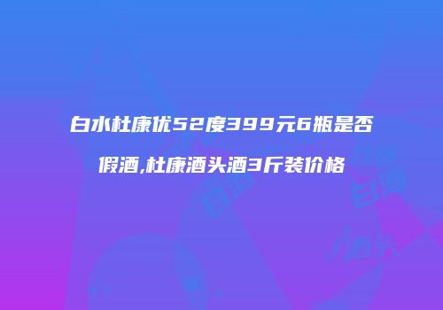 白水杜康优52度399元6瓶是否假酒,杜康酒头酒3斤装价格