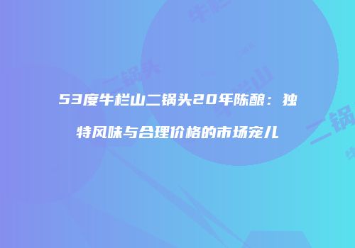 53度牛栏山二锅头20年陈酿：独特风味与合理价格的市场宠儿