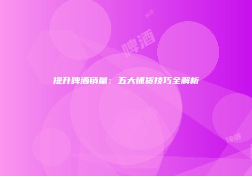 提升啤酒销量：五大铺货技巧全解析