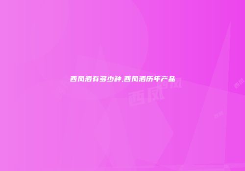 西凤酒有多少种,西凤酒历年产品