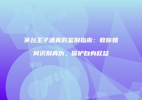 茅台王子酒真假鉴别指南：教你如何识别真伪，保护自身权益