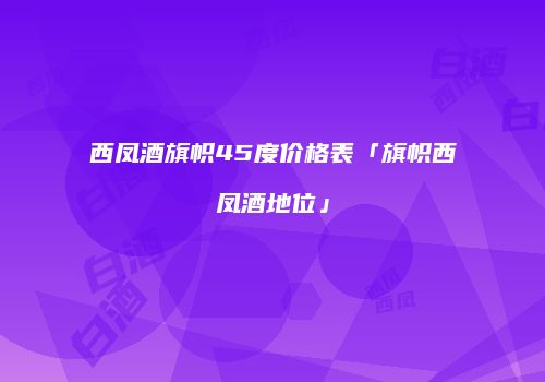 西凤酒旗帜45度价格表「旗帜西凤酒地位」