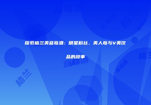 探索格兰美蓝莓酒：明星粉丝、美人莓与V美饮品的故事