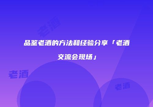 品鉴老酒的方法和经验分享「老酒交流会现场」