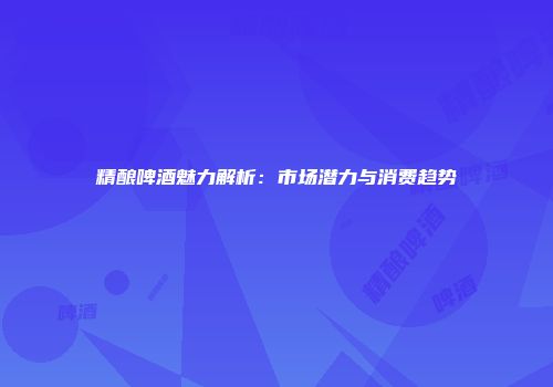 精酿啤酒魅力解析：市场潜力与消费趋势