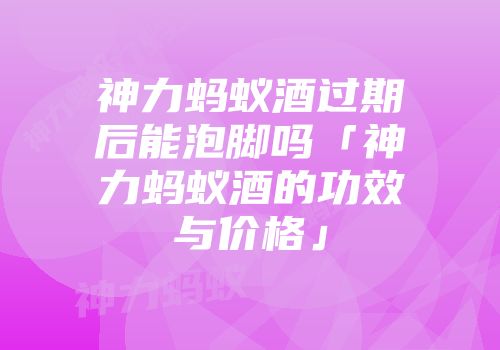神力蚂蚁酒过期后能泡脚吗「神力蚂蚁酒的功效与价格」