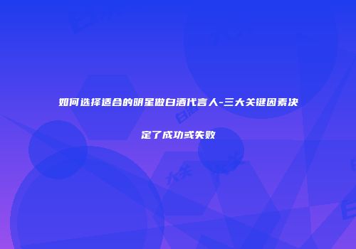 如何选择适合的明星做白酒代言人-三大关键因素决定了成功或失败