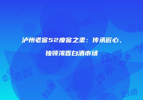泸州老窖52度窖之柔：传承匠心，独领浓香白酒市场