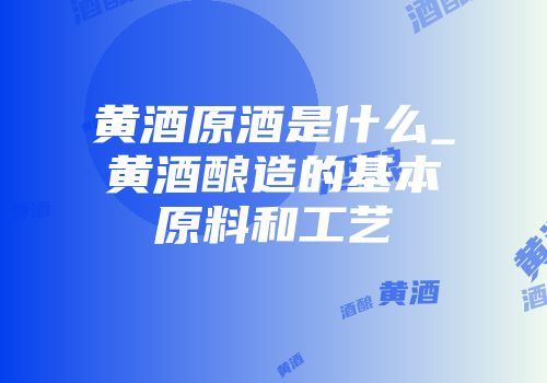 黄酒原酒是什么_黄酒酿造的基本原料和工艺