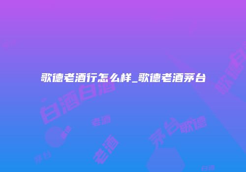 歌德老酒行怎么样_歌德老酒茅台