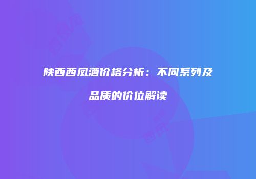 陕西西凤酒价格分析：不同系列及品质的价位解读