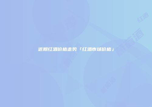 近期红酒价格走势「红酒市场价格」