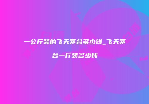 一公斤装的飞天茅台多少钱_飞天茅台一斤装多少钱