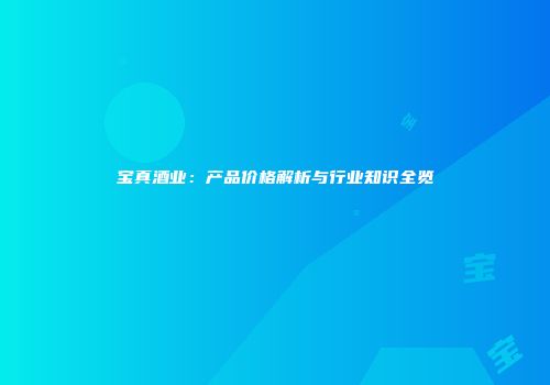 宝真酒业：产品价格解析与行业知识全览