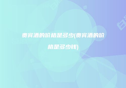 贵宾酒的价格是多少(贵宾酒的价格是多少钱)