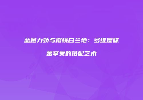 蓝橙力娇与樱桃白兰地：多维度味蕾享受的搭配艺术