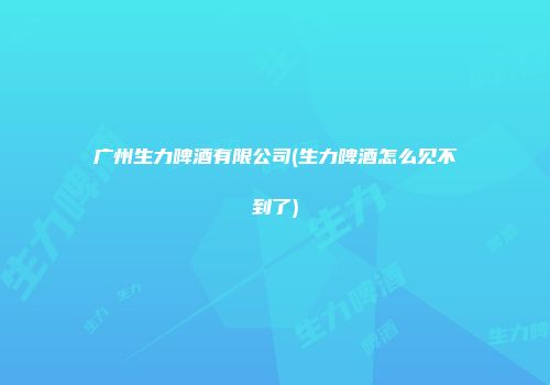 广州生力啤酒有限公司(生力啤酒怎么见不到了)