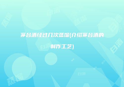 茅台酒经过几次蒸馏(介绍茅台酒的制作工艺)