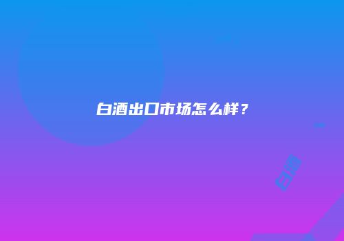 白酒出口市场怎么样？