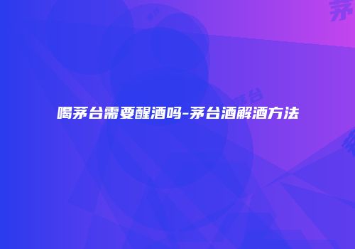 喝茅台需要醒酒吗-茅台酒解酒方法