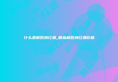 什么是解百纳红酒_精品解百纳红酒价格