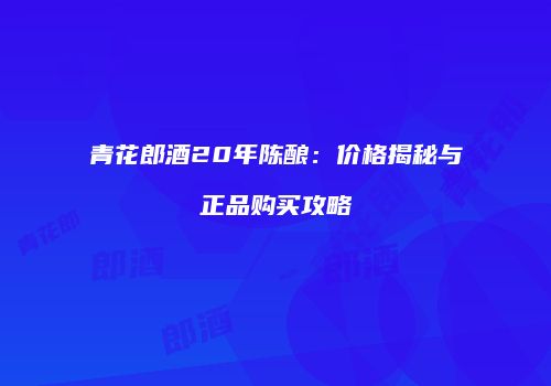青花郎酒20年陈酿：价格揭秘与正品购买攻略