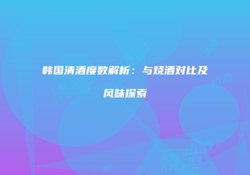 韩国清酒度数解析：与烧酒对比及风味探索