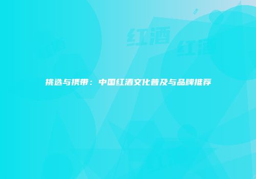 挑选与携带：中国红酒文化普及与品牌推荐