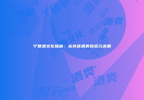 宁夏酒文化探秘：从特色酒类到多元发展