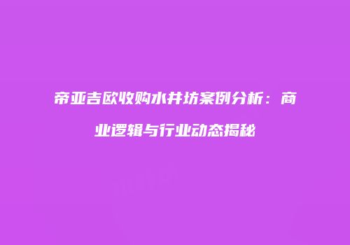 帝亚吉欧收购水井坊案例分析：商业逻辑与行业动态揭秘