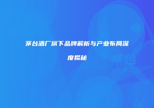 茅台酒厂旗下品牌解析与产业布局深度揭秘