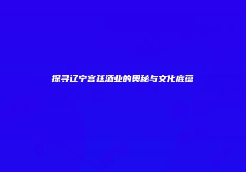 探寻辽宁宫廷酒业的奥秘与文化底蕴