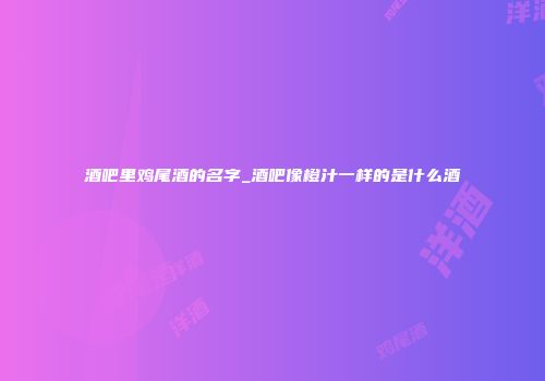 酒吧里鸡尾酒的名字_酒吧像橙汁一样的是什么酒