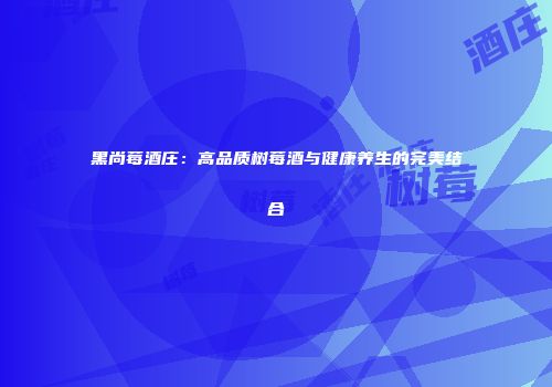 黑尚莓酒庄：高品质树莓酒与健康养生的完美结合