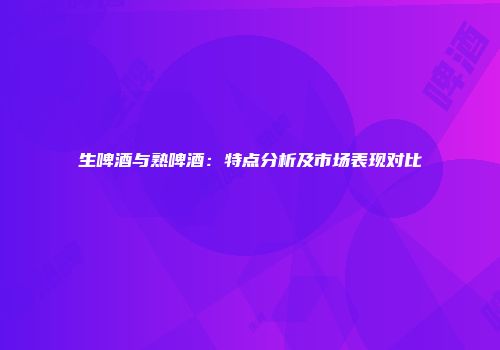 生啤酒与熟啤酒：特点分析及市场表现对比