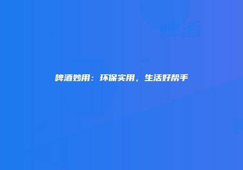 啤酒妙用：环保实用，生活好帮手