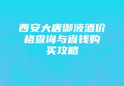 西安大唐御液酒价格查询与省钱购买攻略