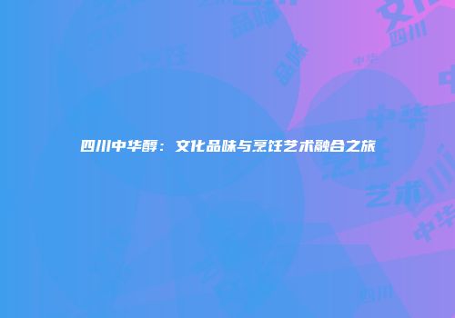 四川中华醇：文化品味与烹饪艺术融合之旅