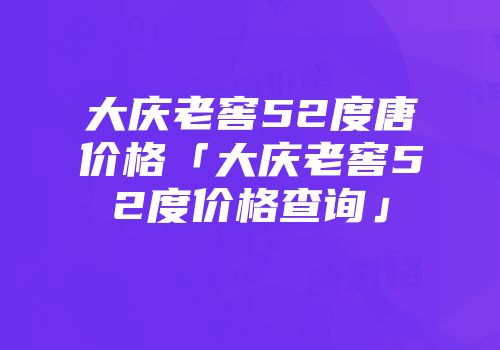大庆老窖52度唐价格「大庆老窖52度价格查询」