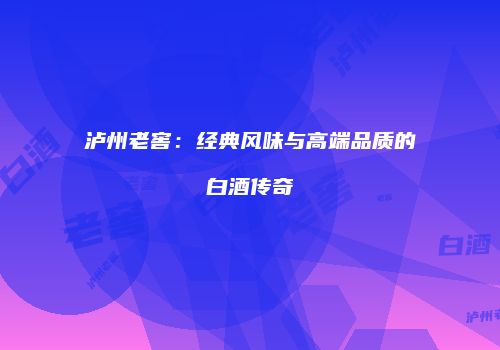 泸州老窖：经典风味与高端品质的白酒传奇
