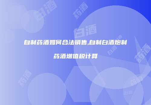 自制药酒如何合法销售,自制白酒炮制药酒增值税计算