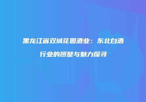 黑龙江省双城花园酒业：东北白酒行业的翘楚与魅力探寻