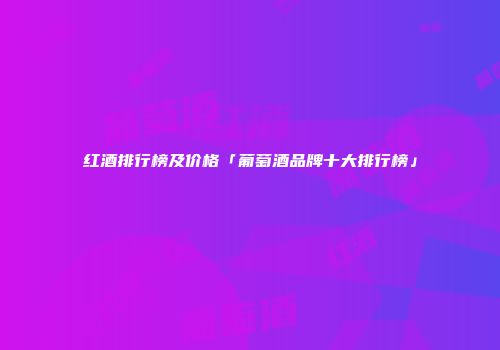 红酒排行榜及价格「葡萄酒品牌十大排行榜」