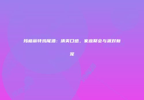 玛格丽特鸡尾酒：清爽口感，家庭聚会与派对新宠
