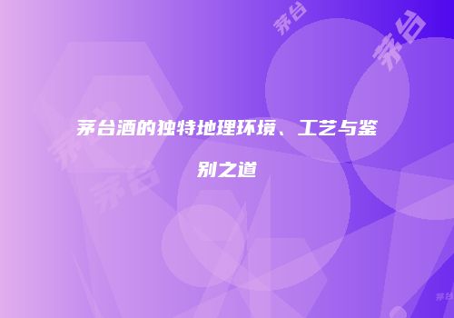 茅台酒的独特地理环境、工艺与鉴别之道