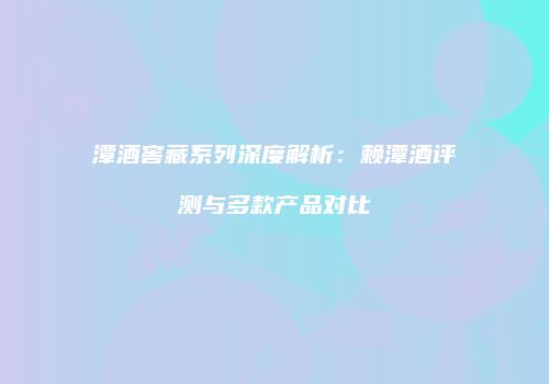 潭酒窖藏系列深度解析：赖潭酒评测与多款产品对比