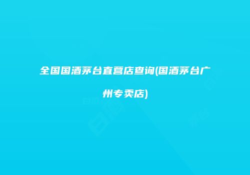 全国国酒茅台直营店查询(国酒茅台广州专卖店)