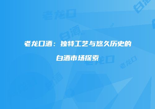 老龙口酒：独特工艺与悠久历史的白酒市场探索