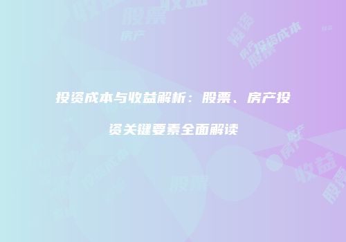 投资成本与收益解析：股票、房产投资关键要素全面解读